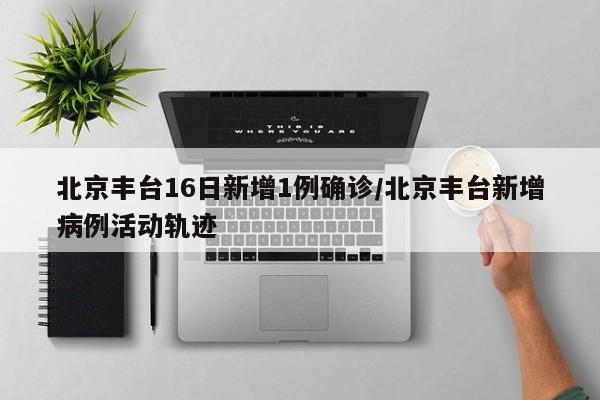 北京丰台16日新增1例确诊/北京丰台新增病例活动轨迹