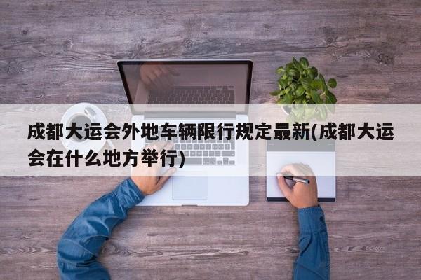 成都大运会外地车辆限行规定最新(成都大运会在什么地方举行)