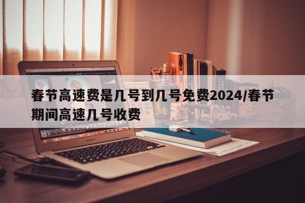春节高速费是几号到几号免费2024/春节期间高速几号收费