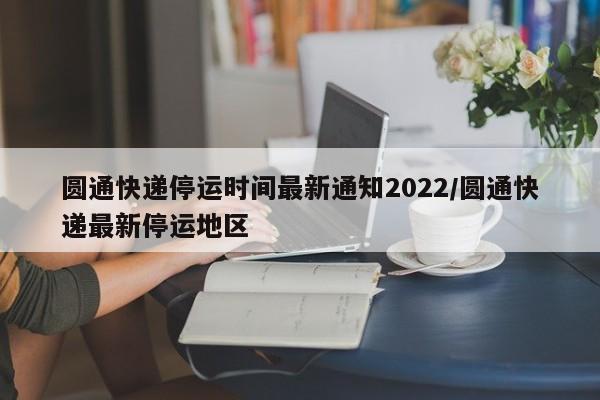 圆通快递停运时间最新通知2022/圆通快递最新停运地区