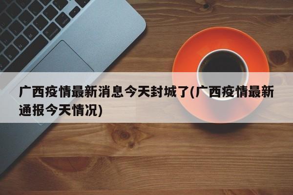 广西疫情最新消息今天封城了(广西疫情最新通报今天情况)