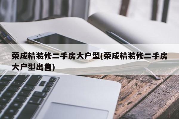 荣成精装修二手房大户型(荣成精装修二手房大户型出售)