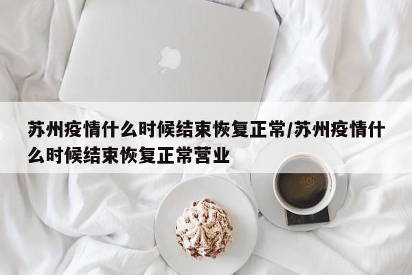 苏州疫情什么时候结束恢复正常/苏州疫情什么时候结束恢复正常营业