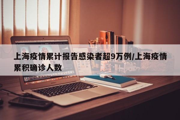 上海疫情累计报告感染者超9万例/上海疫情累积确诊人数