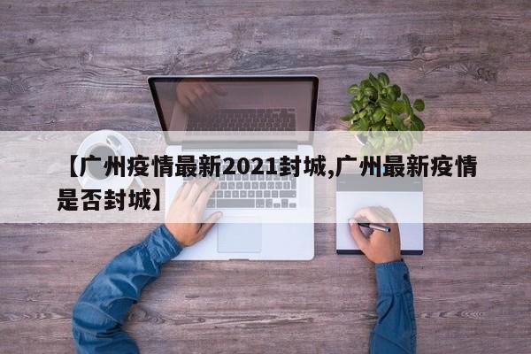 【广州疫情最新2021封城,广州最新疫情是否封城】