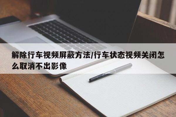 解除行车视频屏蔽方法/行车状态视频关闭怎么取消不出影像