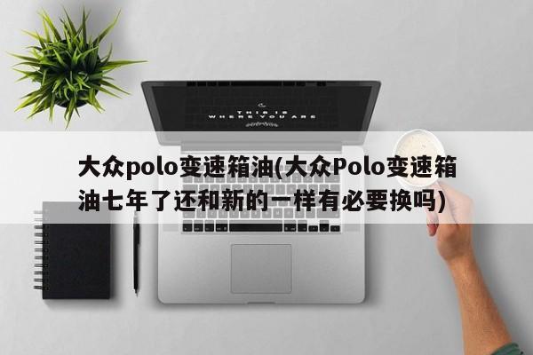 大众polo变速箱油(大众Polo变速箱油七年了还和新的一样有必要换吗)