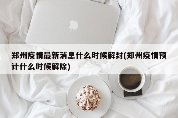 郑州疫情最新消息什么时候解封(郑州疫情预计什么时候解除)