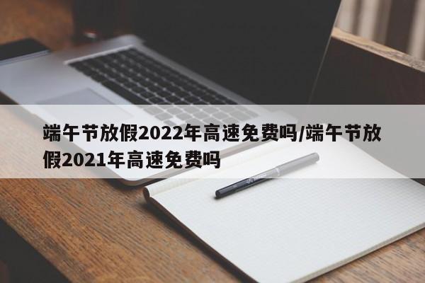 端午节放假2022年高速免费吗/端午节放假2021年高速免费吗