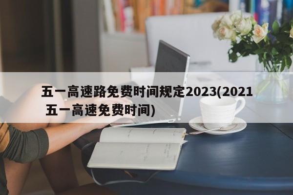 五一高速路免费时间规定2023(2021 五一高速免费时间)