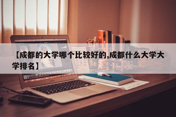 【成都的大学哪个比较好的,成都什么大学大学排名】