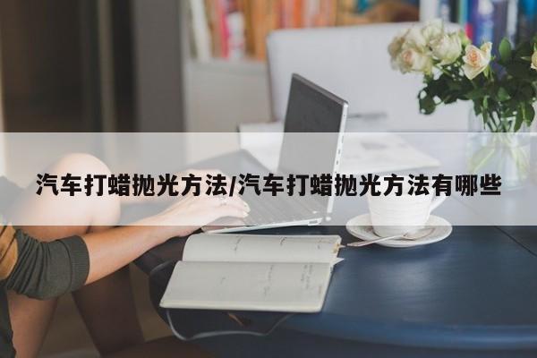 汽车打蜡抛光方法/汽车打蜡抛光方法有哪些