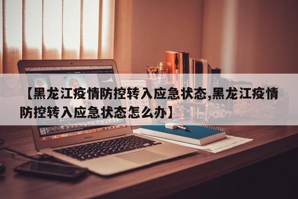 【黑龙江疫情防控转入应急状态,黑龙江疫情防控转入应急状态怎么办】