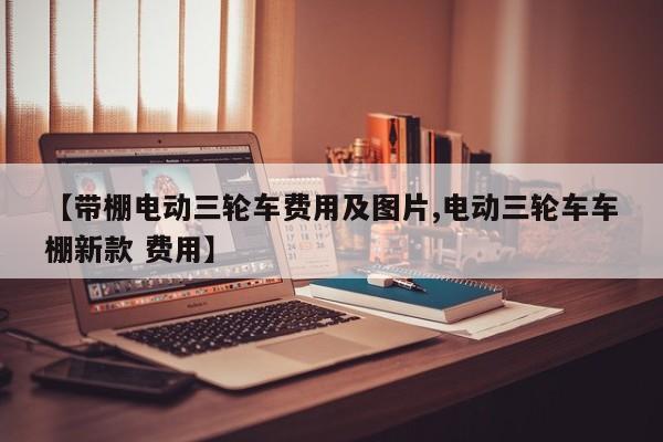 【带棚电动三轮车费用及图片,电动三轮车车棚新款 费用】