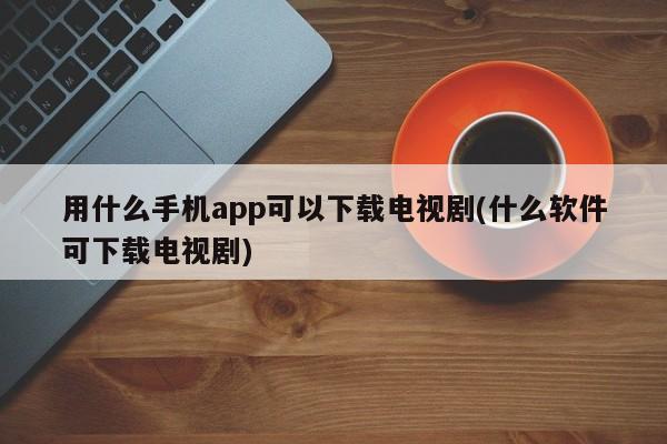 用什么手机app可以下载电视剧(什么软件可下载电视剧)