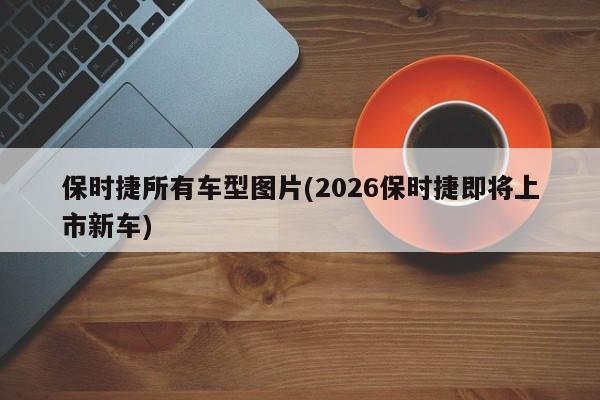 保时捷所有车型图片(2026保时捷即将上市新车)