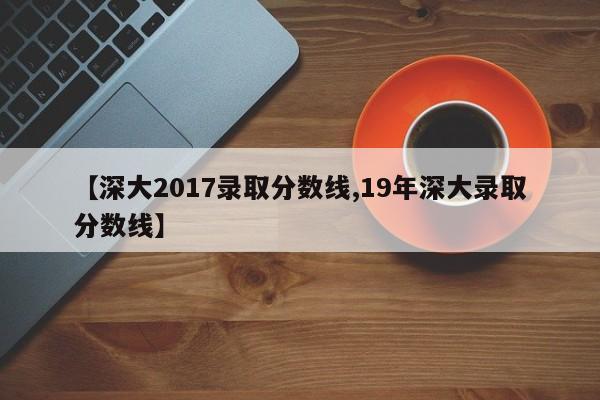 【深大2017录取分数线,19年深大录取分数线】