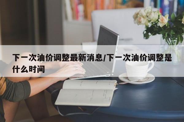 下一次油价调整最新消息/下一次油价调整是什么时间