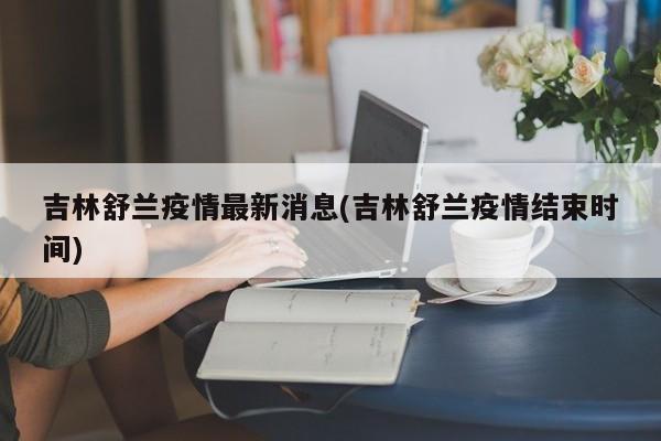 吉林舒兰疫情最新消息(吉林舒兰疫情结束时间)