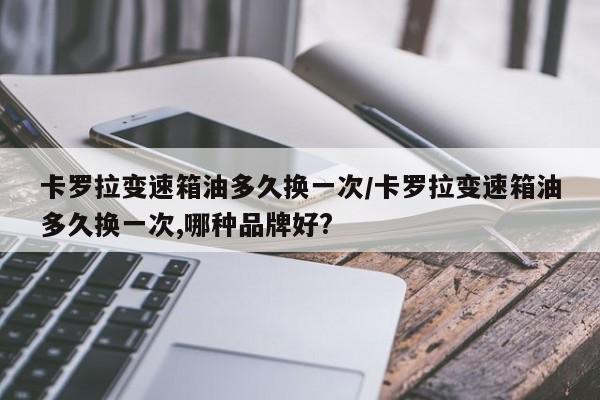 卡罗拉变速箱油多久换一次/卡罗拉变速箱油多久换一次,哪种品牌好?