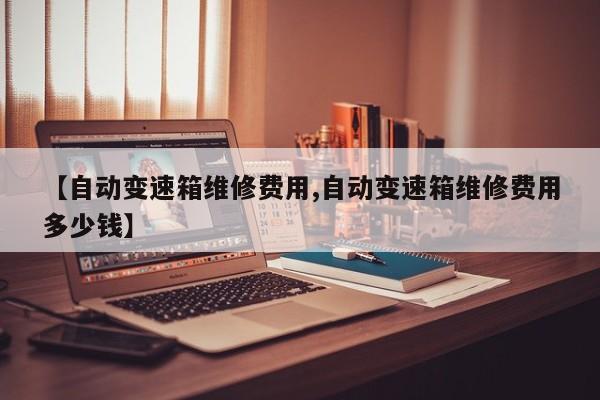 【自动变速箱维修费用,自动变速箱维修费用多少钱】