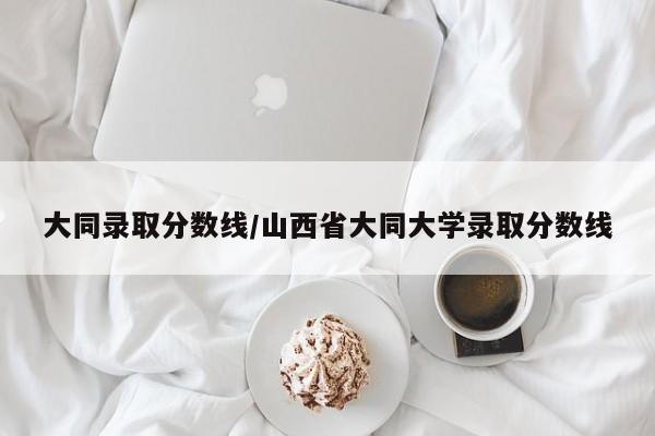 大同录取分数线/山西省大同大学录取分数线