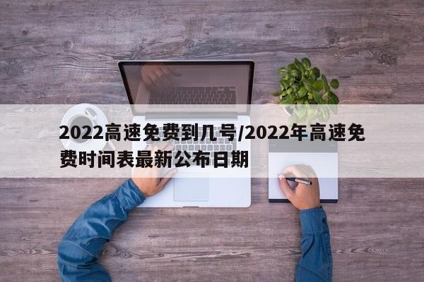 2022高速免费到几号/2022年高速免费时间表最新公布日期