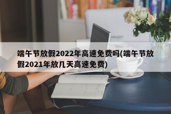 端午节放假2022年高速免费吗(端午节放假2021年放几天高速免费)
