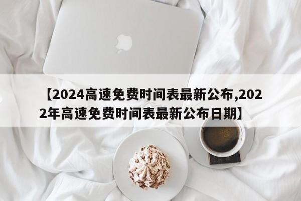 【2024高速免费时间表最新公布,2022年高速免费时间表最新公布日期】