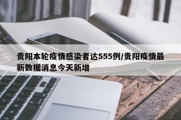 贵阳本轮疫情感染者达555例/贵阳疫情最新数据消息今天新增