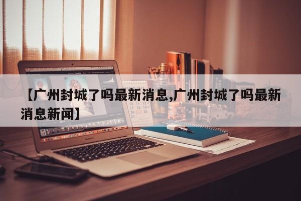 【广州封城了吗最新消息,广州封城了吗最新消息新闻】