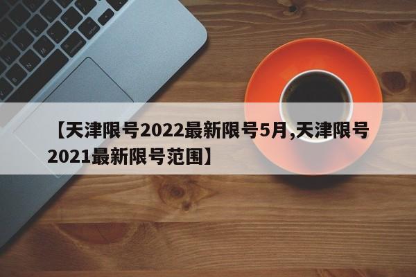 【天津限号2022最新限号5月,天津限号2021最新限号范围】