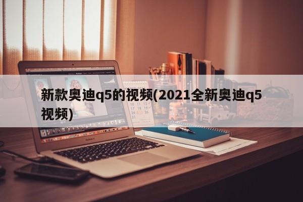 新款奥迪q5的视频(2021全新奥迪q5视频)