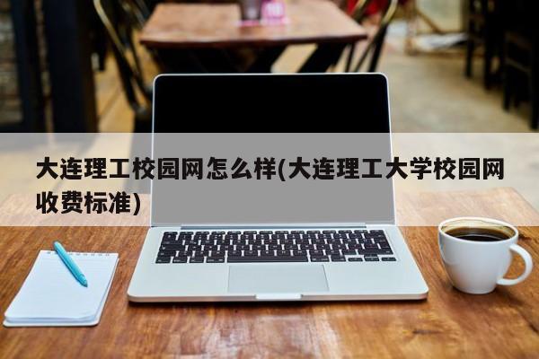 大连理工校园网怎么样(大连理工大学校园网收费标准)
