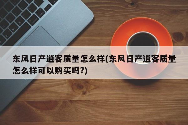 东风日产逍客质量怎么样(东风日产逍客质量怎么样可以购买吗?)