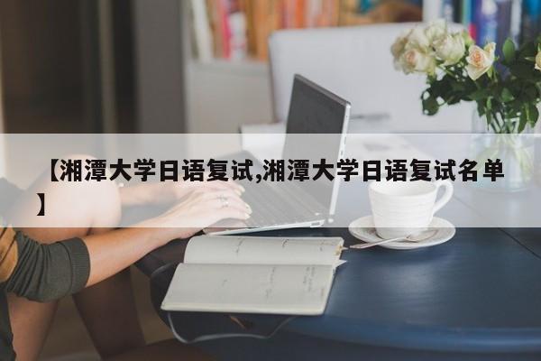 【湘潭大学日语复试,湘潭大学日语复试名单】