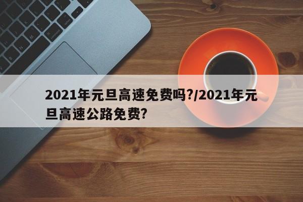 2021年元旦高速免费吗?/2021年元旦高速公路免费?
