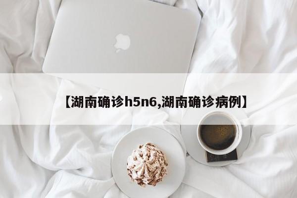 【湖南确诊h5n6,湖南确诊病例】