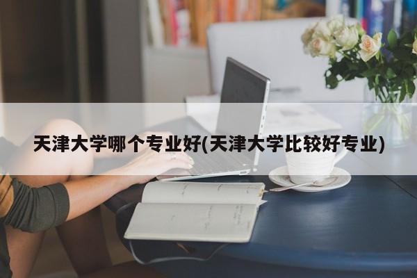 天津大学哪个专业好(天津大学比较好专业)