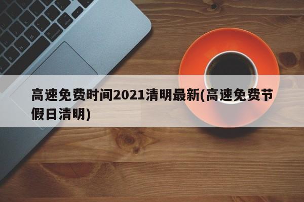高速免费时间2021清明最新(高速免费节假日清明)