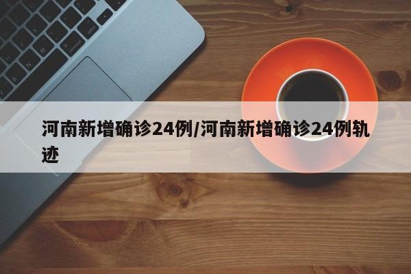 河南新增确诊24例/河南新增确诊24例轨迹