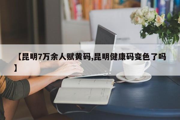 【昆明7万余人赋黄码,昆明健康码变色了吗】
