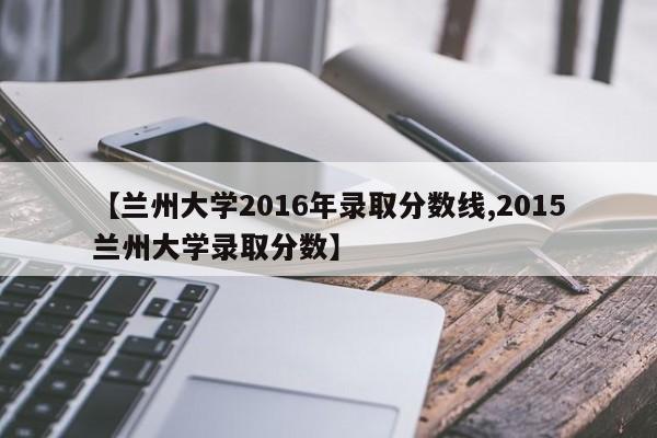 【兰州大学2016年录取分数线,2015兰州大学录取分数】