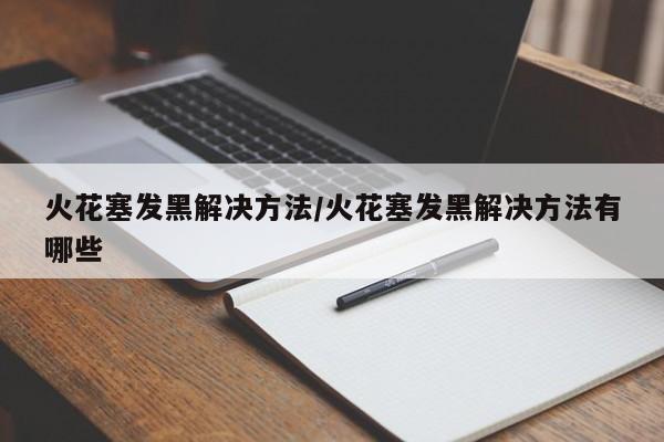 火花塞发黑解决方法/火花塞发黑解决方法有哪些