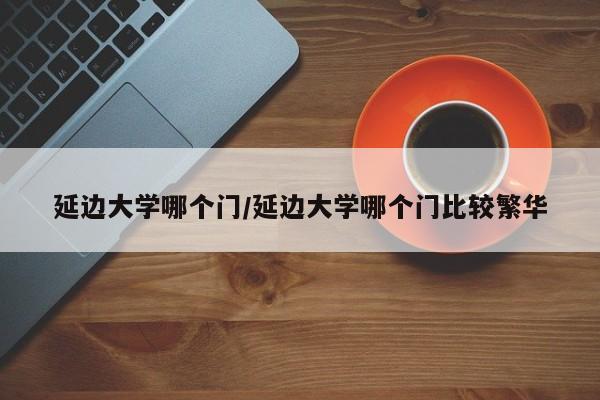 延边大学哪个门/延边大学哪个门比较繁华
