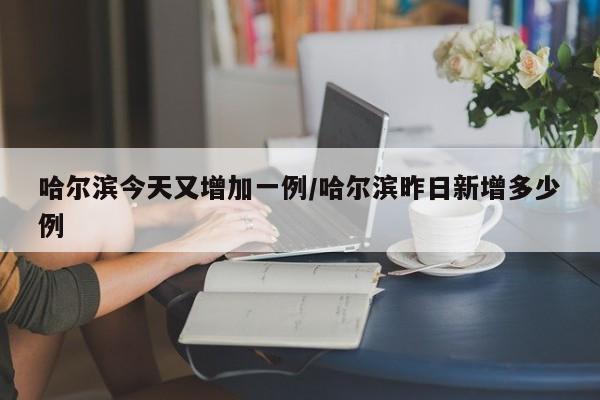 哈尔滨今天又增加一例/哈尔滨昨日新增多少例