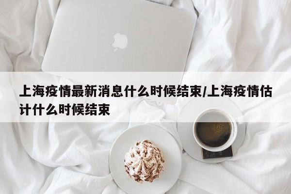 上海疫情最新消息什么时候结束/上海疫情估计什么时候结束