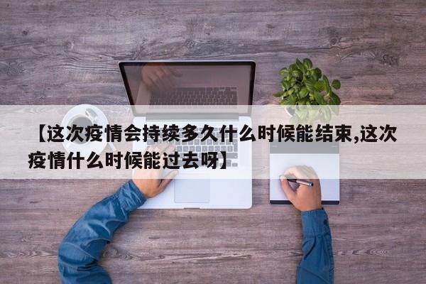 【这次疫情会持续多久什么时候能结束,这次疫情什么时候能过去呀】