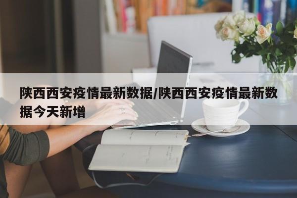 陕西西安疫情最新数据/陕西西安疫情最新数据今天新增