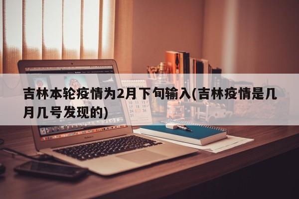 吉林本轮疫情为2月下旬输入(吉林疫情是几月几号发现的)